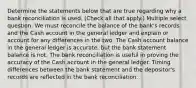 Determine the statements below that are true regarding why a bank reconciliation is used. (Check all that apply.) Multiple select question. We must reconcile the balance of the bank's records and the Cash account in the general ledger and explain or account for any differences in the two. The Cash account balance in the general ledger is accurate, but the bank statement balance is not. The bank reconciliation is useful in proving the accuracy of the Cash account in the general ledger. Timing differences between the bank statement and the depositor's records are reflected in the bank reconciliation.