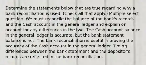 Determine the statements below that are true regarding why a <a href='https://www.questionai.com/knowledge/kZ6GRlcQH1-bank-reconciliation' class='anchor-knowledge'>bank reconciliation</a> is used. (Check all that apply.) Multiple select question. We must reconcile the balance of the bank's records and the Cash account in <a href='https://www.questionai.com/knowledge/kdxbifuCZE-the-general-ledger' class='anchor-knowledge'>the general ledger</a> and explain or account for any differences in the two. The Cash account balance in the general ledger is accurate, but the bank statement balance is not. The bank reconciliation is useful in proving the accuracy of the Cash account in the general ledger. Timing differences between the bank statement and the depositor's records are reflected in the bank reconciliation.