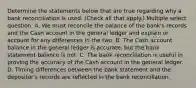 Determine the statements below that are true regarding why a bank reconciliation is used. (Check all that apply.) Multiple select question. A. We must reconcile the balance of the bank's records and the Cash account in the general ledger and explain or account for any differences in the two. B. The Cash account balance in the general ledger is accurate, but the bank statement balance is not. C. The bank reconciliation is useful in proving the accuracy of the Cash account in the general ledger. D. Timing differences between the bank statement and the depositor's records are reflected in the bank reconciliation.