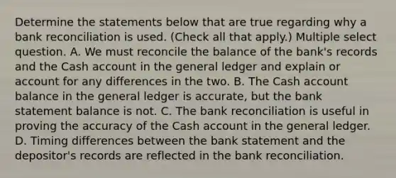 Determine the statements below that are true regarding why a <a href='https://www.questionai.com/knowledge/kZ6GRlcQH1-bank-reconciliation' class='anchor-knowledge'>bank reconciliation</a> is used. (Check all that apply.) Multiple select question. A. We must reconcile the balance of the bank's records and the Cash account in <a href='https://www.questionai.com/knowledge/kdxbifuCZE-the-general-ledger' class='anchor-knowledge'>the general ledger</a> and explain or account for any differences in the two. B. The Cash account balance in the general ledger is accurate, but the bank statement balance is not. C. The bank reconciliation is useful in proving the accuracy of the Cash account in the general ledger. D. Timing differences between the bank statement and the depositor's records are reflected in the bank reconciliation.