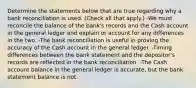 Determine the statements below that are true regarding why a bank reconciliation is used. (Check all that apply.) -We must reconcile the balance of the bank's records and the Cash account in the general ledger and explain or account for any differences in the two. -The bank reconciliation is useful in proving the accuracy of the Cash account in the general ledger. -Timing differences between the bank statement and the depositor's records are reflected in the bank reconciliation. -The Cash account balance in the general ledger is accurate, but the bank statement balance is not.