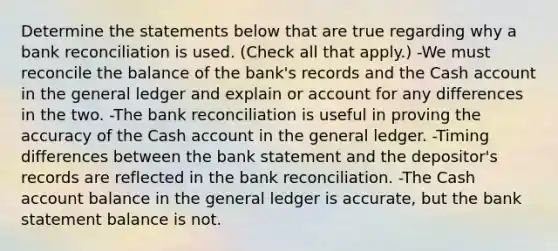 Determine the statements below that are true regarding why a bank reconciliation is used. (Check all that apply.) -We must reconcile the balance of the bank's records and the Cash account in the general ledger and explain or account for any differences in the two. -The bank reconciliation is useful in proving the accuracy of the Cash account in the general ledger. -Timing differences between the bank statement and the depositor's records are reflected in the bank reconciliation. -The Cash account balance in the general ledger is accurate, but the bank statement balance is not.