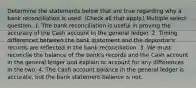 Determine the statements below that are true regarding why a bank reconciliation is used. (Check all that apply.) Multiple select question. 1. The bank reconciliation is useful in proving the accuracy of the Cash account in the general ledger. 2. Timing differences between the bank statement and the depositor's records are reflected in the bank reconciliation. 3. We must reconcile the balance of the bank's records and the Cash account in the general ledger and explain or account for any differences in the two. 4. The Cash account balance in the general ledger is accurate, but the bank statement balance is not.