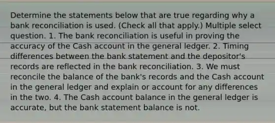 Determine the statements below that are true regarding why a bank reconciliation is used. (Check all that apply.) Multiple select question. 1. The bank reconciliation is useful in proving the accuracy of the Cash account in the general ledger. 2. Timing differences between the bank statement and the depositor's records are reflected in the bank reconciliation. 3. We must reconcile the balance of the bank's records and the Cash account in the general ledger and explain or account for any differences in the two. 4. The Cash account balance in the general ledger is accurate, but the bank statement balance is not.