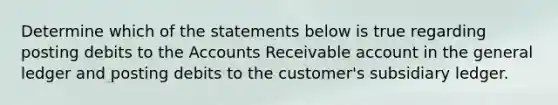 Determine which of the statements below is true regarding posting debits to the Accounts Receivable account in <a href='https://www.questionai.com/knowledge/kdxbifuCZE-the-general-ledger' class='anchor-knowledge'>the general ledger</a> and posting debits to the customer's subsidiary ledger.