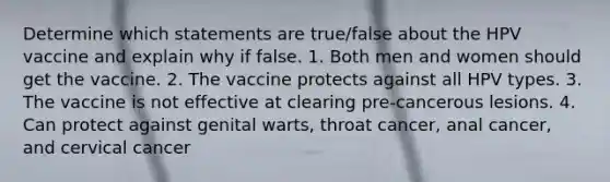 Determine which statements are true/false about the HPV vaccine and explain why if false. 1. Both men and women should get the vaccine. 2. The vaccine protects against all HPV types. 3. The vaccine is not effective at clearing pre-cancerous lesions. 4. Can protect against genital warts, throat cancer, anal cancer, and cervical cancer