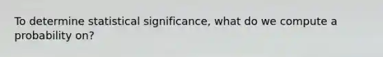 To determine statistical significance, what do we compute a probability on?