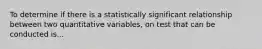 To determine if there is a statistically significant relationship between two quantitative variables, on test that can be conducted is...