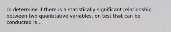 To determine if there is a statistically significant relationship between two quantitative variables, on test that can be conducted is...