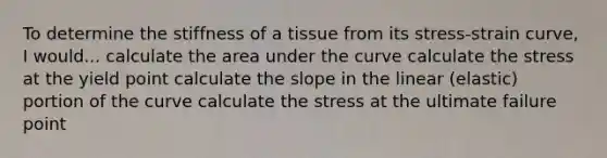 To determine the stiffness of a tissue from its stress-strain curve, I would... calculate the area under the curve calculate the stress at the yield point calculate the slope in the linear (elastic) portion of the curve calculate the stress at the ultimate failure point