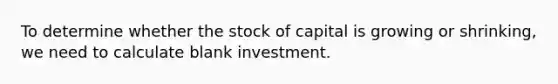 To determine whether the stock of capital is growing or shrinking, we need to calculate blank investment.