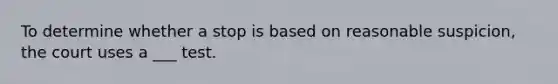 To determine whether a stop is based on reasonable suspicion, the court uses a ___ test.