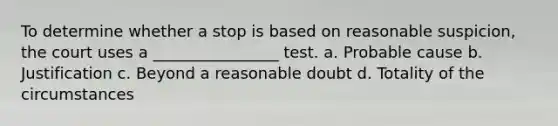 To determine whether a stop is based on reasonable suspicion, the court uses a ________________ test. a. Probable cause b. Justification c. Beyond a reasonable doubt d. Totality of the circumstances