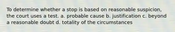 To determine whether a stop is based on reasonable suspicion, the court uses a test.​ ​a. probable cause b. ​justification ​c. beyond a reasonable doubt ​d. totality of the circumstances