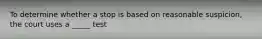 To determine whether a stop is based on reasonable suspicion, the court uses a _____ test