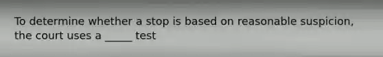 To determine whether a stop is based on reasonable suspicion, the court uses a _____ test
