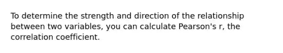 To determine the strength and direction of the relationship between two variables, you can calculate Pearson's r, the correlation coefficient.