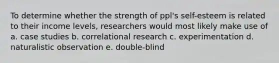 To determine whether the strength of ppl's self-esteem is related to their income levels, researchers would most likely make use of a. case studies b. correlational research c. experimentation d. naturalistic observation e. double-blind