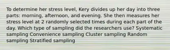 To determine her stress level, Kery divides up her day into three parts: morning, afternoon, and evening. She then measures her stress level at 2 randomly selected times during each part of the day. Which type of sampling did the researchers use? Systematic sampling Convenience sampling Cluster sampling Random sampling Stratified sampling