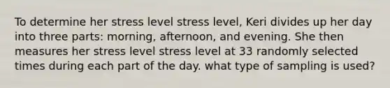 To determine her stress level stress level​, Keri divides up her day into three​ parts: morning,​ afternoon, and evening. She then measures her stress level stress level at 33 randomly selected times during each part of the day. what type of sampling is used?