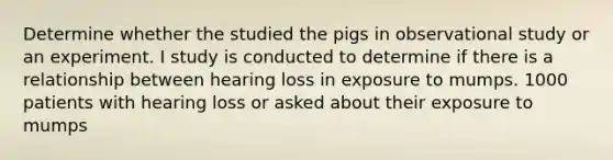 Determine whether the studied the pigs in observational study or an experiment. I study is conducted to determine if there is a relationship between hearing loss in exposure to mumps. 1000 patients with hearing loss or asked about their exposure to mumps