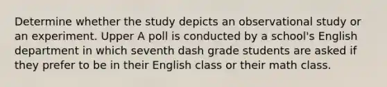 Determine whether the study depicts an observational study or an experiment. Upper A poll is conducted by a school's English department in which seventh dash grade students are asked if they prefer to be in their English class or their math class.