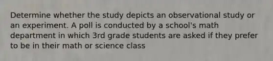 Determine whether the study depicts an observational study or an experiment. A poll is conducted by a school's math department in which 3rd grade students are asked if they prefer to be in their math or science class