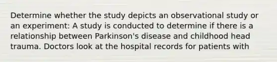 Determine whether the study depicts an observational study or an experiment: A study is conducted to determine if there is a relationship between Parkinson's disease and childhood head trauma. Doctors look at the hospital records for patients with