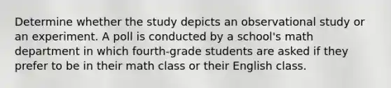 Determine whether the study depicts an observational study or an experiment. A poll is conducted by a school's math department in which fourth-grade students are asked if they prefer to be in their math class or their English class.