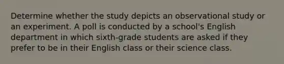 Determine whether the study depicts an observational study or an experiment. A poll is conducted by a school's English department in which sixth-grade students are asked if they prefer to be in their English class or their science class.