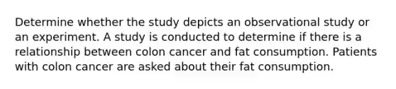 Determine whether the study depicts an observational study or an experiment. A study is conducted to determine if there is a relationship between colon cancer and fat consumption. Patients with colon cancer are asked about their fat consumption.