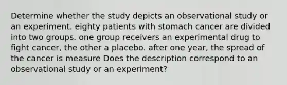 Determine whether the study depicts an observational study or an experiment. eighty patients with stomach cancer are divided into two groups. one group receivers an experimental drug to fight cancer, the other a placebo. after one year, the spread of the cancer is measure Does the description correspond to an observational study or an​ experiment?