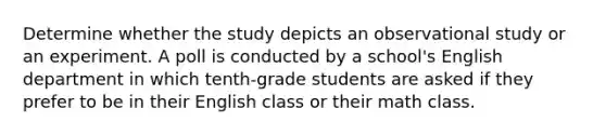 Determine whether the study depicts an observational study or an experiment. A poll is conducted by a school's English department in which tenth-grade students are asked if they prefer to be in their English class or their math class.