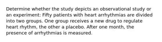 Determine whether the study depicts an observational study or an experiment: Fifty patients with heart arrhythmias are divided into two groups. One group receives a new drug to regulate heart rhythm, the other a placebo. After one month, the presence of arrhythmias is measured.