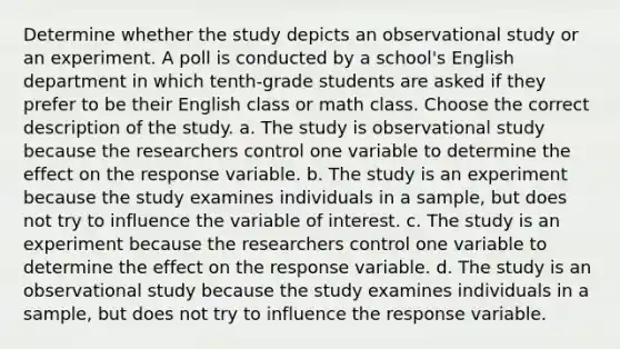 Determine whether the study depicts an observational study or an experiment. A poll is conducted by a school's English department in which tenth-grade students are asked if they prefer to be their English class or math class. Choose the correct description of the study. a. The study is observational study because the researchers control one variable to determine the effect on the response variable. b. The study is an experiment because the study examines individuals in a sample, but does not try to influence the variable of interest. c. The study is an experiment because the researchers control one variable to determine the effect on the response variable. d. The study is an observational study because the study examines individuals in a sample, but does not try to influence the response variable.