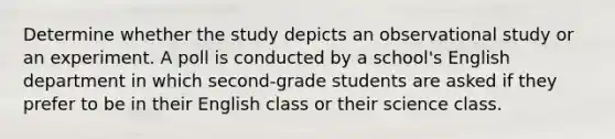 Determine whether the study depicts an observational study or an experiment. A poll is conducted by a school's English department in which second-grade students are asked if they prefer to be in their English class or their science class.