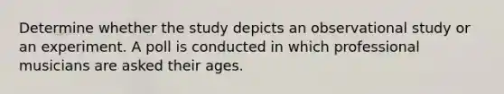 Determine whether the study depicts an observational study or an experiment. A poll is conducted in which professional musicians are asked their ages.