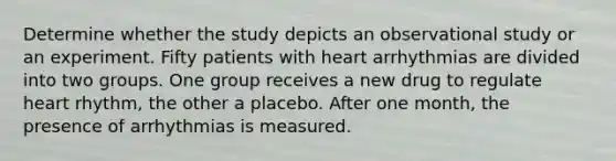 Determine whether the study depicts an observational study or an experiment. Fifty patients with heart arrhythmias are divided into two groups. One group receives a new drug to regulate heart rhythm, the other a placebo. After one month, the presence of arrhythmias is measured.