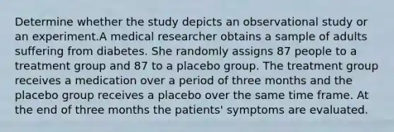 Determine whether the study depicts an observational study or an experiment.A medical researcher obtains a sample of adults suffering from diabetes. She randomly assigns 87 people to a treatment group and 87 to a placebo group. The treatment group receives a medication over a period of three months and the placebo group receives a placebo over the same time frame. At the end of three months the patients' symptoms are evaluated.