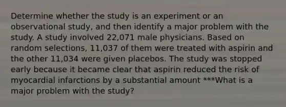 Determine whether the study is an experiment or an observational​ study, and then identify a major problem with the study. A study involved​ 22,071 male physicians. Based on random​ selections, 11,037 of them were treated with aspirin and the other​ 11,034 were given placebos. The study was stopped early because it became clear that aspirin reduced the risk of myocardial infarctions by a substantial amount ***What is a major problem with the​ study?