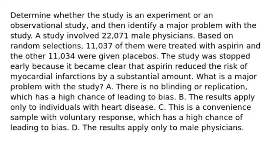 Determine whether the study is an experiment or an observational​ study, and then identify a major problem with the study. A study involved​ 22,071 male physicians. Based on random​ selections, 11,037 of them were treated with aspirin and the other​ 11,034 were given placebos. The study was stopped early because it became clear that aspirin reduced the risk of myocardial infarctions by a substantial amount. What is a major problem with the​ study? A. There is no blinding or​ replication, which has a high chance of leading to bias. B. The results apply only to individuals with heart disease. C. This is a convenience sample with voluntary​ response, which has a high chance of leading to bias. D. The results apply only to male physicians.