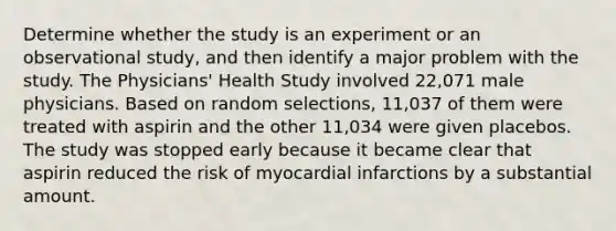 Determine whether the study is an experiment or an observational​ study, and then identify a major problem with the study. The​ Physicians' Health Study involved​ 22,071 male physicians. Based on random​ selections, 11,037 of them were treated with aspirin and the other​ 11,034 were given placebos. The study was stopped early because it became clear that aspirin reduced the risk of myocardial infarctions by a substantial amount.