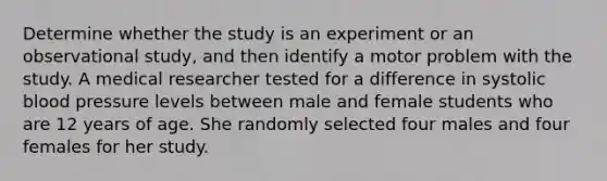 Determine whether the study is an experiment or an observational study, and then identify a motor problem with the study. A medical researcher tested for a difference in systolic blood pressure levels between male and female students who are 12 years of age. She randomly selected four males and four females for her study.