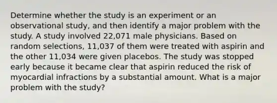 Determine whether the study is an experiment or an observational​ study, and then identify a major problem with the study. A study involved​ 22,071 male physicians. Based on random​ selections, 11,037 of them were treated with aspirin and the other​ 11,034 were given placebos. The study was stopped early because it became clear that aspirin reduced the risk of myocardial infractions by a substantial amount. What is a major problem with the​ study?