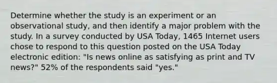 Determine whether the study is an experiment or an observational​ study, and then identify a major problem with the study. In a survey conducted by USA​ Today, 1465 Internet users chose to respond to this question posted on the USA Today electronic​ edition: "Is news online as satisfying as print and TV​ news?" 52% of the respondents said​ "yes."