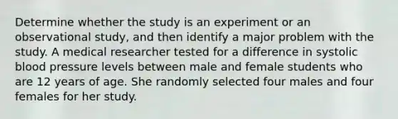 Determine whether the study is an experiment or an observational​ study, and then identify a major problem with the study. A medical researcher tested for a difference in systolic blood pressure levels between male and female students who are 12 years of age. She randomly selected four males and four females for her study.