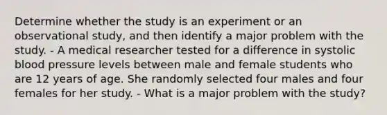 Determine whether the study is an experiment or an observational​ study, and then identify a major problem with the study. - A medical researcher tested for a difference in systolic blood pressure levels between male and female students who are 12 years of age. She randomly selected four males and four females for her study. - What is a major problem with the​ study?