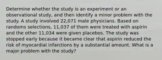 Determine whether the study is an experiment or an observational study, and then identify a minor problem with the study. A study involved 22,071 male physicians. Based on randoms selections, 11,037 of them were treated with aspirin and the other 11,034 were given placebos. The study was stopped early because it became clear that aspirin reduced the risk of myocardial infarctions by a substantial amount. What is a major problem with the study?