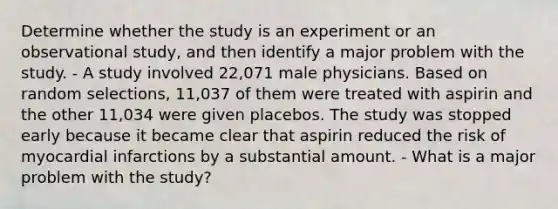 Determine whether the study is an experiment or an observational​ study, and then identify a major problem with the study. - A study involved​ 22,071 male physicians. Based on random​ selections, 11,037 of them were treated with aspirin and the other​ 11,034 were given placebos. The study was stopped early because it became clear that aspirin reduced the risk of myocardial infarctions by a substantial amount. - What is a major problem with the​ study?