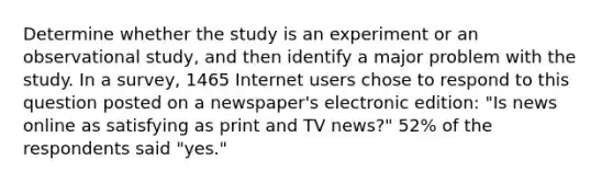 Determine whether the study is an experiment or an observational​ study, and then identify a major problem with the study. In a​ survey, 1465 Internet users chose to respond to this question posted on a​ newspaper's electronic​ edition: "Is news online as satisfying as print and TV​ news?" 52% of the respondents said​ "yes."